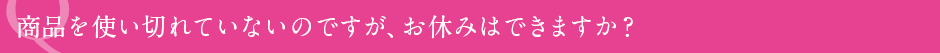 商品を使い切れていないのですが、お休みはできますか?