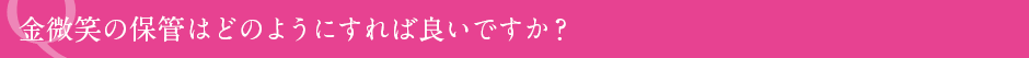 金微笑の保管はどのようにすれば良いですか?