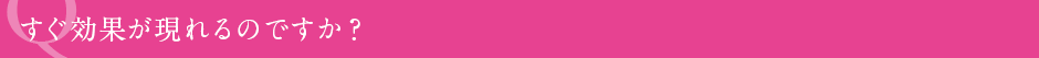 すぐ効果が現れるのですか?